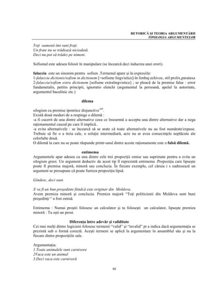 RETORICĂ ŞI TEORIA ARGUMENTĂRII
                                                                     TIPOLOGIA ARGUMENTELOR

Toţi oamenii îmi sunt fraţi.
Un frate nu se trădează niciodată.
Deci nu pot să trădez pe nimeni.

Sofismul este adesea folosit în manipulare (se încearcă deci inducrea unei erori).

falaccia este un sinonim pentru sofism .Termenul apare şi în expresiile:
1-falaccia dictionis/sofism in dictionem [=sofisme lingvistice]-în limbaj echivoc, stil prolix,parataxa
2-falaccia/sofism extra dictionem [sofisme extralingvistice] ; se pleacă de la premise false : error
fundametalis, petitio principii, ignoratio elenchi (argumentul la persoană, apelul la autoritate,
argumentul baculinic etc.)

                              dilema

silogism cu premise ipotetice disjunctive105.
Există două moduri de a respinge o dilemă :
-a fi cucerit de una dintre alternative ceea ce înseamnă a accepta una dintre alternative dar a nega
raţionamentul cauzal pe care îl implică..
-a evita alternativele : se încearcă să se arate că toate alternativele nu au fost numărate/expuse.
Trebuie să fie o a treia cale, o soluţie intermediară, acre nu ar avea consecinţele neplăcute ale
celorlalte două.
O dilemă la care nu se poate răspunde printr-unul dintre aceste raţionamente este o falsă dilemă.

                            entimema
Argumentele apar adesea cu una dintre cele trei propoziţii omise sau suprimate pentru a evita un
silogism greoi. Un argument deductiv de acest tip îl reprezintă entimema .Propoziţia care lipseşte
poate fi premisa majoră, minoră sau concluzia. În fiecare exemplu, cel căruia i s eadresează un
argument se presupune că poate furniza propoziţia lipsă.

Gîndesc, deci sunt.

X va fi un bun preşedinte fiindcă este originar din Moldova.
Avem premiza minoră şi concluzia. Premiza majoră “Toţi politicienii din Moldova sunt buni
preşedinţi “ a fost omisă.

Entimema : Numai proştii folosesc un calculator şi tu foloseşti un calculator, lipseşte premiza
minoră : Tu eşti un prost.

                       Diferenţa între adevăr şi validitate
Cei mai mulţi dintre logicieni folosesc termenii “valid” şi “invalid” pt a indica dacă argumentaţia se
prezintă sub o formă corectă. Aceşti termeni se aplică la argumentare în ansamblul său şi nu la
fiecare dintre propoziţiile sale.

Argumentaţia:
1.Toate animalele sunt carnivore
2Vaca este un animal
3.Deci vaca este carnivoră

                                                  88
 