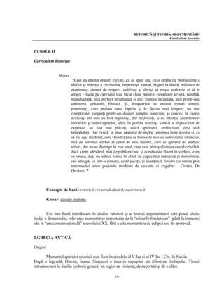 RETORICĂ ŞI TEORIA ARGUMENTĂRII
                                                                                      Curriculum historiae


CURSUL II

Curriculum historiae


                 Motto :
                            “Căci au existat oratori elevaţi, ca să spun aşa, cu o strălucită profunzime a
                           ideilor şi măreţie a cuvintelor, impetuoşi, variaţi, bogaţi în idei şi mijloace de
                           exprimare, demni de respect, cultivaţi şi decişi să mişte sufletele şi să le
                           atragă – lucru pe care unii l-au făcut chiar printr-o cuvântare severă, sumbră,
                           neprelucrată, nici perfect structurată şi nici frumos încheiată, alţii printr-una
                           sprintenă, ordonată, finisată. Şi, dimpotrivă, au existat oratorii simpli,
                           penetranţi, care probau toate faptele şi le făceau mai limpezi, nu mai
                           complicate, eleganţi printr-un discurs simplu, oarecum, şi concis; în cadrul
                           aceluiaşi stil unii au fost ingenioşi, dar neşlefuiţi, şi cu intenţie asemănători
                           inculţilor şi nepricepuţilor, alţii, în pofida aceeiaşi sărăcii a mijloacelor de
                           expresie, au fost mai plăcuţi, adică spirituali, strălucitori, deşi slab
                           împodobiţi. Dar există, în plus, oratorul de mijloc, interpus între aceştia şi, ca
                           să zic aşa, moderat, care (fiindcă) nu se foloseşte nici de subtilitatea ultimilor,
                           nici de torentul verbal al celor de mai înainte, care se apropie de ambele
                           stiluri, dar nu se distinge în nici unul, care este părtaş al unuia sau al celuilalt,
                           dacă vrem adevărul, mai degrabă exclus; şi acesta este fluent în vorbire, cum
                           se spune, deşi nu aduce nimic în afară de capacitate oratorică şi monotonie,
                           sau adaugă, ca într-o cunună, nişte şuviţe, şi nuanţează fiecare cuvântare prin
                           intermediul unor podoabe modeste de cuvinte şi cugetări. Cicero, De
                           Oratore *



          Concepte de bază : retorică ; retorică clasică; neoretorică

          Glosar: discurs oratoric:


        Cea mai bună introducere în studiul retoricii şi al teoriei argumentaţiei este poate istoria
însăşi a domeniului, relevarea momentelor importante de la “miturile fondatoare” până la impactul
său în “era comunicaţională” a secolului XX, fără a uita momentele de eclipsă sau de apoteoză.


1.GRECIA ANTICĂ

Origini

       Momentul apariţiei retoricii este fixat în secolele al V-lea şi al IV-lea î.Chr. în Sicilia.
După o legendă, Hieron, tiranul Siracuzei a interzis supuşilor săi folosirea limbajului. Tiranii
introduseseră în Sicilia (colonie greacă) un regim de violenţă, de deportări şi de exilări.

                                                        10
 