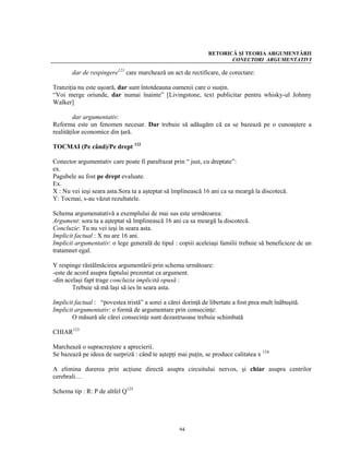 RETORICĂ ŞI TEORIA ARGUMENTĂRII
                                                                      CONECTORI ARGUMENTATIVI

       dar de respingere121 care marchează un act de rectificare, de corectare:

Tranziţia nu este uşoară, dar sunt întotdeauna oamenii care o susţin.
“Voi merge oriunde, dar numai înainte” [Livingstone, text publicitar pentru whisky-ul Johnny
Walker]

         dar argumentativ:
Reforma este un fenomen necesar. Dar trebuie să adăugăm că ea se bazează pe o cunoaştere a
realităţilor economice din ţară.

TOCMAI (Pe când)/Pe drept 122

Conector argumentativ care poate fi parafrazat prin “ just, cu dreptate”:
ex.
Pagubele au fost pe drept evaluate.
Ex.
X : Nu vei ieşi seara asta.Sora ta a aşteptat să împlinească 16 ani ca sa meargă la discotecă.
Y: Tocmai, s-au văzut rezultatele.

Schema argumenatativă a exemplului de mai sus este următoarea:
Argument: sora ta a aşteptat să împlinească 16 ani ca sa meargă la discotecă.
Concluzie: Tu nu vei ieşi în seara asta.
Implicit factual : X nu are 16 ani.
Implicit argumentativ: o lege generală de tipul : copiii aceleiaşi familii trebuie să beneficieze de un
tratamnet egal.

Y respinge răstălmăcirea argumentării prin schema următoare:
-este de acord asupra faptului prezentat ca argument.
-din acelaşi fapt trage concluzia implicită opusă :
        Trebuie să mă laşi să ies în seara asta.

Implicit factual : “povestea tristă” a sorei a cărei dorinţă de libertate a fost prea mult înăbuşită.
Implicit argumentativ: o formă de argumentare prin consecinţe:
        O măsură ale cărei consecinţe sunt dezastruoase trebuie schimbată

CHIAR123

Marchează o supracreştere a aprecierii.
Se bazează pe ideea de surpriză : când te aştepţi mai puţin, se produce calitatea x 124

A elimina durerea prin acţiune directă asupra circuitului nervos, şi chiar asupra centrilor
cerebrali…

Schema tip : R: P de altfel Q125




                                                   94
 