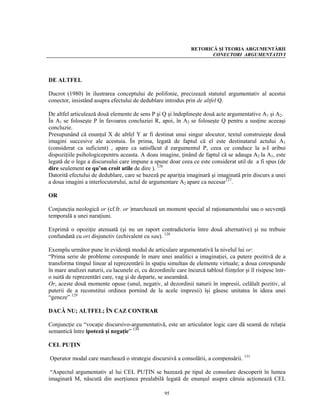 RETORICĂ ŞI TEORIA ARGUMENTĂRII
                                                                       CONECTORI ARGUMENTATIVI




DE ALTFEL

Ducrot (1980) în ilustrarea conceptului de polifonie, precizează statutul argumentativ al acestui
conector, insistând asupra efectului de dedublare introdus prin de altfel Q.

De altfel articulează două elemente de sens P şi Q şi îndeplineşte două acte argumentative A1 şi A2.
În A1 se foloseşte P în favoarea concluziei R, apoi, în A2 se foloseşte Q pentru a susţine aceeaşi
concluzie.
Presupunând că enunţul X de altfel Y ar fi destinat unui singur alocutor, textul construieşte două
imagini succesive ale acestuia. În prima, legată de faptul că el este destinatarul actului A1
(considerat ca suficient) , apare ca satisfăcut d eargumentul P, ceea ce conduce la a-I aribui
dispoziţiile psihologicepentru aceasta. A doau imagine, ţinând de faptul că se adauga A2 la A1, este
legată de o lege a discursului care impune a spune doar ceea ce este considerat util de a fi spus (de
dire seulement ce qu’on croit utile de dire ). 126
Datorită efectului de dedublare, care se bazeză pe apariţia imaginară şi imaginată prin discurs a unei
a doua imagini a interlocutorului, actul de argumentare A2 apare ca necesar127.

OR

Conjuncţia neologică or (cf.fr. or )marchează un moment special al raţionamentului sau o secvenţă
temporală a unei naraţiuni.

Exprimă o opoziţie atenuată (şi nu un raport contradictoriu între două alternative) şi nu trebuie
confundată cu ori disjunctiv (echivalent cu sau). 128

Exemplu următor pune în evidenţă modul de articulare argumentativă la nivelul lui or:
“Prima serie de probleme corespunde în mare unei analitici a imaginaţiei, ca putere pozitivă de a
transforma timpul linear al reprezentării în spaţiu simultan de elemente virtuale; a doua corespunde
în mare analizei naturii, cu lacunele ei, cu dezordinile care încurcă tabloul fiinţelor şi îl risipesc într-
o suită de reprezentări care, vag şi de departe, se aseamănă.
Or, aceste două momente opuse (unul, negativ, al dezordinii naturii în impresii, celălalt pozitiv, al
puterii de a reconstitui ordinea pornind de la acele impresii) îşi găsesc unitatea în ideea unei
“geneze” 129

DACĂ NU; ALTFEL; ÎN CAZ CONTRAR

Conjuncţie cu “vocaţie discursivo-argumentativă, este un articulator logic care dă seamă de relaţia
semantică între ipoteză şi negaţie” 130

CEL PUŢIN

Operator modal care marchează o strategie discursivă a consolării, a compensării. 131

 “Aspectul argumentativ al lui CEL PUŢIN se bazează pe tipul de consolare descoperit în lumea
imaginară M, născută din aserţiunea prealabilă legată de enunşul asupra căruia acţionează CEL

                                                    95
 