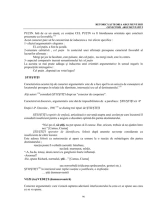 RETORICĂ ŞI TEORIA ARGUMENTĂRII
                                                                      CONECTORI ARGUMENTATIVI

PUŢIN. Iată de ce un enunţ, ce conţine CEL PUŢIN va fi întotdeauna orientata spre concluzii
prezenatte ca favorabile.132
Acest conector pare să fie carcaterizat de inducerea a trei efecte specifice :
1- efectul argumentativ elogiator :
        El, cel puţin, a fost la şcoală.
2-orientare calitativă , cel puţin în contextul unei afirmaţii presupune caracterul favorabil al
lucrurilor afirmate :
        Mergi pe jos la facultate, este poluare, dar cel puţin , nu mergi mult, este în centru.
3- aspectul comparativ inerent semantismului lui cel puţin
La acestea se mai poate adăuga şi inducerea unei orientări argumentative în sensul negativ în
propoziţiile interogative :
        Cel puţin , deputaţii au votat legea?

ŞTII/ŞTIŢI

Caracteristica acestui tip de conector argumentativ este de a face apel la un univers de cunoaştere al
locutorului presupus în relaţie (de identitate, intersecţie) cu cel al destinatarului.133

Alţi autori 134consideră ŞTII/ŞTIŢI drept un “conector de cooperare”.

Caracterul să discursiv, argumentativ este dat de imposibilitatea de a parafraza : ŞTII/ŞTIŢI că +P

După J.-P. Davoine , 1981135 se disting trei tipuri de ŞTII/ŞTIŢI

       ŞTII/ŞTIŢI cognitiv de emfază, articulează o secvenţă asupra unui cuvânt pe care locutorul îl
consideră insuficient pentru a asigura o decodare optimă din partea destinatarului.

                 “Nici pe el, să ştiţi, nu pot spune că îl cunosc. Dar, oricum, trebuie să ne ajutăm între
                 noi.” [Camus, Ciuma]
        ŞTII/ŞTIŢI operator de identificare, folosit după anumite secvenţe considerate ca
insuficiente de către locutor.
Este adesea folosit ca autocorecţie şi apare ca urmare la o reacţie de neînţelegere din partea
destinatarului ;
         reacţia poate fi verbală coerentă: întrebare,
                                 neclară: murmurat, mîrâit,
“-A, ba da, totuşi, două cazuri cu ganglionii foarte inflamaţi.
-Anormal?
-He, spune Richard, normalul, ştii…” [Camus, Ciuma]

                              sau nonverbală (ridicarea sprâncenelor, gesturi etc.).
ŞTII/ŞTIŢI136 în interiorul unei replici susţine o justificare, o explicaţie.
               … ştiţi dumneavoastră

VEZI (tu)/VEDEŢI (dumneavoastră)

Conector argumentativ care vizează captarea adeziunii interlocutorului la ceea ce se spune sau ceea
ce se va spune.

                                                   96
 