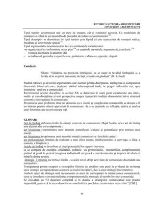 RETORICĂ ŞI TEORIA ARGUMENTĂRII
                                                                     CONECTORI ARGUMENTATIVI

Tipul narativ desemnează atât un mod de enuţare, cât şi rezultatul acesteia. Ca modalitate de
enunţare se referă la un ansamblu de procedee de redare a evenimentelor156.
Tipul descriptiv se deosebeşte de tipul narativ prin faptul că este reprezentat de enunţuri statice,
încadrate şi determinate spaţial157.
Tipul argumentativ desemnează un text cu următoarele caracteristici:
-se organizează în conformitate cu un plan158 ce cuprinde premisele, argumentele, concluzia 159
- vizează adeziunea la anumite idei
- actualizează procedee ca justificarea, probatoriu, valorizare, opoziţie, dispută


Concluzii:

               Motto: “Gândirea nu preexistă limbajului, ea se naşte în tavaliul limbajului şi a
               învăţa să te exprimi înseamnă, de fapt, a învăţa să gândeşti” (O. Reboul)

Studiul retoricii şi al teoriei argumentării este esenţial pentru decriptarea, înţelegerea şi compunerea
discursivă într-o eră care, depăşind stadiul informaţional tinde, în pragul mileniului trei, spre
instituirea unei ere a comunicării.
Revirimentul acestei discipline în secolul XX se datorează în mare parte caracterului său inter-,
multi- şi transdisciplinar şi noii perspective asupra recuperării tradiţiei domeniului într-o structură
coerentă a interacţiunii în comunicare.
Prezentarea unor probleme dintr-un domeniu cu o istorie şi complexitate remarcabile se doreşte a fi
un îndemn pentru viitorii specialişti în comunicare de a se deprinde cu reflecţia, critica şi analiza
unui fenomen care ne priveşte pe toţi.


GLOSAR:
Act de limbaj utilizarea limbii în situaţii concrete de comunicare. După Austin, orice act de limbaj
este alcătuit din trei componente :
act locuţionar (transmiterea unor anumite semnificaţii lexicale şi gramaticale prin rostirea unui
enunţ)
act ilocuţionar (exprimarea unei anumite intenţii comunicative: deschide cartea!)
act perlocuţionar (intenţia de realizare a unui efect asupra interlocutorului: a convinge, a flata, a
consola, a linişti etc.)
Actele de limbaj se deosebesc şi după potenţialul lor agresiv intrinsec
(a se compara de exemplu solicitările, ordinele cu promisiunile, mulţumirile, complimentele)
putând să pună în pericol imaginea individuală reciprocă a interlocutorilor şi implicit să afecteze
relaţiile dintre aceştia.
 strategie Termenul nu trebuie înţeles , la acest nivel, drept activitate de comunicare disimulată sau
manipulare.
Transparenţa pentru receptor a strategiilor folosite de emiţător este pusă în evidenţă de existenţa
unor strategii corespunzătoare acestora la nivelul receptării, deci a unor strategii interpretative.
Ambele tipuri de strategii sunt recunoscute ca atare de participanţii la interacţiunea comunicativă,
ceea ce dovedeşte convenţionalitatea comportamentului strategic al membrilor unei comunităţi.
Se consideră că “O descriere completă şi în detaliu a strategiilor comunicative este practic
imposibilă, pentru că în acest domeniu se manifestă cu precădere creativitatea indivizilor.” [DSL]


                                                  98
 