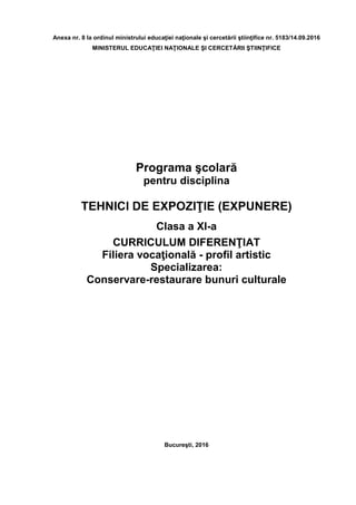 Anexa nr. 8 la ordinul ministrului educaţiei naţionale şi cercetării ştiinţifice nr. 5183/14.09.2016
MINISTERUL EDUCAŢIEI NAŢIONALE ŞI CERCETĂRII ŞTIINŢIFICE
Programa şcolară
pentru disciplina
TEHNICI DE EXPOZIŢIE (EXPUNERE)
Clasa a XI-a
CURRICULUM DIFERENŢIAT
Filiera vocaţională - profil artistic
Specializarea:
Conservare-restaurare bunuri culturale
Bucureşti, 2016
 