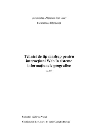 Universitatea „Alexandru Ioan Cuza”

               Facultatea de Informatică




 Tehnici de tip mashup pentru
  interacţiuni Web în sisteme
   informaţionale geografice
                        Iaşi, 2007




Candidat: Ecaterina Valică

Coordonator: Lect. univ. dr. Sabin Corneliu Buraga
 