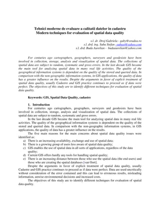 Tehnici moderne de evaluare a calitatii datelor in cadastru
             Modern techniques for evaluation of spatial data quality

                                                            s.l. dr. Droj Gabriela - gaby@oradea.ro
                                                     s.l. drd. ing. Suba Stefan –subast@yahoo.com
                                              s.l. drd. Buda Aurelian - budaaurelian@yahoo.com


        For centuries ago cartographers, geographers, surveyors and geodesists have been
involved in collection, storage, analysis and visualization of spatial data. The collections of
spatial data are subject to random, systematic and gross errors. In the last decade GIS became
the main tool for analyzing spatial data in many real life activities. The quality of the
geographical information systems is dependent on the quality of the stored and queried data. In
comparison with the non-geographic information systems, in GIS applications, the quality of data
has a greater influence on the results. Despite the arguments in favor of explicit treatment of
spatial data quality, usually Cadastre and GIS practice continues to proceed as if data were
perfect. The objectives of this study are to identify different techniques for evaluation of spatial
data quality.

       Keywords: GIS, Spatial Data Quality, cadastre

         1. Introduction
         For centuries ago cartographers, geographers, surveyors and geodesists have been
involved in collection, storage, analysis and visualization of spatial data. The collections of
spatial data are subject to random, systematic and gross errors.
         In the last decade GIS became the main tool for analyzing spatial data in many real life
activities. The quality of the geographical information systems is dependent on the quality of the
stored and queried data. In comparison with the non-geographic information systems, in GIS
applications, the quality of data has a greater influence on the results.
         The five main reasons for the main concerns about spatial data quality issues were
identified as:
    a) There is an increasing availability, exchange and use of spatial data;
    b) There is a growing group of users less aware of spatial data quality;
    c) GIS enables the use of spatial data in all sorts of applications, regardless of the data
        quality;
    d) Current GIS offers hardly any tools for handling spatial quality;
    e) There is an increasing distance between those who use the spatial data (the end users) and
         those who are creating the spatial databases [van Oort].
        Despite the arguments in favor of explicit treatment of spatial data quality, usually
Cadastre and GIS practice continues to proceed as if data were perfect. Data are used uncritically
without consideration of the error contained and this can lead to erroneous results, misleading
information, unwise environmental decisions and increased costs.
        The objectives of this study are to identify different techniques for evaluation of spatial
data quality.
 