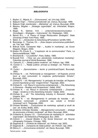 Tehnici promotionale

                            BIBLIOGRAFIA



1.  Baylon, C., Mignot, X. – „Comunicarea”, ed. Univ.Iaşi, 2000;
2.  Balaure Virgil – „”Tehnici promoţionale”,ed. Uranus, Bucureşti, 1999;
3.  Balaure Virgil, coordonator – „Marketing”, ed. Uranus, Bucureşti, 2000;
4.  Băcanu, Bogdan – „Strategia organizaţiei”, ed. Infomarket, Braşov,
    1999;
5. Beger, R., Gärtner, H.D. – „Unternehmenskommunication -
    Grundlagen – Strategien – Instrumente”, Ed. Wiesbaden, 1993;
6. Benoit W.L. – „A Theory of Image Restauration Strategies”, State
    University of New York Press, 1995;
7. Belch, G. – „Introduction to Advertising &Promotions”,ed.MA,1993;
8. Bonnange, C., Thomas, Ch. – „Eseu despre comunicarea publicitară”,
    ed. Trei, Iaşi, 1999;
9. Brânză Aurel, Constantin Niţă - „ Auditul în marketing”, ed. Ecran
    Magazin, Braşov, 2000;
10. Breton Ph.,Proulx S. – “L‘explosion de la communication“ Paris, La
    Decouverte/Boreal, 1989;
11. Brochand B. – “Le publicitor”, Paris, Dalloz, 1989;
12. Buzzell R.D. –“How can you standardize multinational marketing”,
    Columbia Journal of World Bussiness, 1968;
13. Caluschi, C. – „Relaţii publice moderne”, ed. Polirom, Iaşi, 1998;
14. Coman C. – „ Relaţii publice: principii şi strategii”, ed. Polirom, Iaşi,
    2001;
15. Curta,I. – „Sponzorizarea – teorie şi practică,ed.Expert, Bucureşti,
    1993;
16. Chihaia N. – vol. Performanţă şi management - art”Aspecte privind
    locul şi rolul comunicării în creşterea performanţelor firmelor”,
    Bucureşti, 2002;
17. Chihaia N. – vol. Managementul în perioada de tranziţie- art”Aspecte
    privind importanţa şi rolul imaginii firmei”, Tîrgovişte, 2002;
18. Chihaia N. – vol. Riscul în economia contemporană – „The Advertising
    in Romania – Realties and Perspectives”, Galaţi, 2002;
19. Chihaia N. – vol. Riscul în economia contemporană – „Corporate
    image – tendency in the Advertising Industry”, Galaţi, 2002;
20. Chihaia N. – art.” The Advertising Industry In Romania”, Miskoltz,
    Ungaria, 2001;
21. Chihaia N. – vol. Managementul în perioada de tranziţie – art.
    „Reclama comercială – problemă sau soluţie a firmelor
    romaneşti”,vol.2, Târgovişte, 2000;
22. Chihaia Nicoleta – „Comunicarea de marketing- aplicaţii şi studii de
    caz”, ed. Evrika, Brăila, 2003;
23. Cristache (Chihaia) Nicoleta – „Managementul comunicării – strategii
    de promovare a firmelor româneşti”, ed. Bren, Bucureşti, 2004;
24. Cristache N, Susanu I.O. - “Comunicarea de marketing în activitatea
    organizaţiei”, Ed Didactică şi Pedagogică, Buc. 2005;
25. Czitrom I. – „Causal Models in the Social Sciences”, ed. Royner
    Lithography Company, Chicago, 1992;
26. Dagenais B. – „Profesia de relaţionist”, ed. Polirom, Iaşi, 2002;
27. Dagenais B. – „Campania de relaţii publice”, ed. Polirom, Iaşi, 2003;
28. Dâncu,V. – „Comunicarea simbolică”, ed. Dacia, Bucureşti, 1999;
Tehnici promo ionale             - 113 -
 