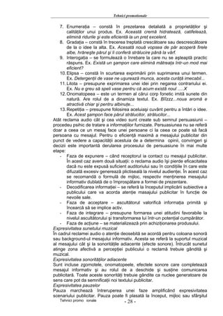 Tehnici promotionale

    7. Enumeraţia – constă în prezetarea detaliată a proprietăţilor şi
        calităţilor unui produs. Ex. Această cremă hidratează, catifelează,
        elimină ridurile şi este eficientă la un preţ excelent.
    8. Gradaţia – constă în trecerea treptată crescătoare sau descrescătoare
        de la o idee la alta. Ex. Acesată nouă vopsea de păr acoperă firele
        albe, hrăneşte părul şi îi conferă strălucire până la vârf.
    9. Interogaţia – se formulează o înrebare la care nu se aşteaptă practic
        răspuns. Ex. Există un şampon care elimină mătreaţa într-un mod mai
        eficient?
    10. Elipsa – constă în scurtarea exprimării prin suprimarea unui termen.
        Ex. Detergenţii de vase ne uşurează munca, acesta curăţă imecabil...
    11. Litota – presupune exprimarea unei idei prin negarea contrariului ei.
        Ex. Nu e greu să speli vase pentru că acum există noul .....X
    12. Onomatopeea – este un termen al cărui corp fonetic imită sunete din
        natură. Are rolul de a dinamiza textul. Ex. Bîîzzz...noua aromă e
        atractivă chiar şi pentru albinuţe...
    13. Repetiţia – presupune folosirea aceluiaşi cuvânt pentru a întări o idee.
        Ex. Acest şampon face părul strălucitor, strălucitor...
Atât reclama audio cât şi cea video sunt create sub semnul persuasiunii –
procedeu psihic de tratare a informaţiilor furnizate. Persuasiunea nu se referă
doar a ceea ce un mesaj face unei persoane ci la ceea ce poate să facă
persoana cu mesajul. Pentru o eficienţă maximă a mesajului publicitar din
punct de vedere a capacităţii acestuia de a determina opinii, convingeri şi
decizii este importantă derularea procesului de persuasiune în mai multe
etape:
    - Faza de expunere – când receptorul ia contact cu mesajul publicitar.
        În acest caz avem două situaţii: o reclama audio îşi pierde eficacitatea
        dacă nu este expusă suficient auditoriului sau în condiţiile în care este
        difuzată excesiv generează plictiseală la nivelul audienţei. În acest caz
        se recomandă o formulă de mijloc, respectiv menţinerea mesajului
        informativ dublată de o împrospătare a formei de prezentare.
    - Decodificarea informaţiei – se referă la începutul implicării subiective a
        publicului care va acorda atenţie masajului publicitar în funcţie de
        nevoile sale.
    - Faza de acceptare – ascultătorul valorifică informaţia primită şi
        încearcă să se implice activ.
    - Faza de integrare – presupune formarea unei atitudini favorabile la
        nivelul ascultătorului şi transformarea lui într-un potenţial cumpărător.
    - Faza de acţiune – se materializează prin achiziţionarea produsului.
Expresivitatea sunetului muzical
În cadrul reclamei audio o atenţie deosebită se acordă pentru coloana sonoră
sau background-ul mesajului informativ. Acesta se referă la suportul muzical
al mesajului cât şi la sonorităţile adiacente (efecte sonore). Întrucât sunetul
atinge zona afectivă a percepţiei publicului o reclamă trebuie gândită şi
muzical.
Expresivitatea sonorităţilor adiacente
Sunt incluse zgomotele, onomatopeele, efectele sonore care completează
mesajul informativ şi au rolul de a deschide şi susţine comunicarea
publicitară. Toate aceste sonorităţi trebuie gândite ca nuclee generatoare de
sens care pot da semnificaţii noi textului publicitar.
Expresivitatea pauzelor
Pauza marchează întreruperea unei faze amplificând expresivitatea
scenariului publicitar. Pauza poate fi plasată la început, mijloc sau sfârşitul
   Tehnici promo ionale              - 28 -
 