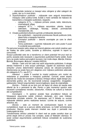 Tehnici promotionale

        – elementele reclamei şi mesajul aduc atingere şi altei categorii de
        public, dar nu în mod direct.
    3. Suportul/mijlocul publicitar – mijloacele care asigură transmiterea
        mesajului către publicul ţintă. Există o mare varietate de mijloace de
        transmitere a mesajelor publicitare, respectiv:
            - categoria A.T.L. – mijloace primare: presă, radio, televiziune,
                cinematograf, afişaj;
            - categoria B.T.L. – mijloace secundare: pliante, broşuri,
                calendare,     cataloage,    fluturaşi, obiecte    promoţionale
                inscripţionate, etc.
    4. Creaţia publicitară efectivă cuprinde următoarele elemente:
            - Axa publicitară – reprezintă promisiunea făcută publicului ţintă,
                ideea forte a mesajului transmis.
            - Conceptul publicitar – descrie avantajele pe care le oferă
                produsul.
            - Tema publicitară – cuprinde mijloacele prin care poate fi pusă
                în evidenţă axa publicitară.
Pe parcursul acestor patru etape se încercă găsirea unei soluţii creative uşor
de înţeles de către public, durabile şi distinctive, orginale în raport cu
concurenţii.
Scopul publicităţii este de a transforma un client potenţial într-unul real iar
pentru aceasta este necesară o argumentare publicitară foarte solidă. Acest
lucru se poate realiza parcurgând succesiv mai multe etape: Atenţie, Interes,
Dorinţă, Convingere, Acţiune ( modelul AIDCA).
        Atenţia – este unul din cele mai vechi argumente publicitare. A atrage
atenţia înseamnă a crea scopul psihologic, capabil să acţioneze asupra
simţurilor umane determinând realizarea actului de vânzare-cumpărare.
Atenţionarea se poate face prin alegerea unor mijloace publicitare adecvate
din categoria A.T.L. sau B.T.L.
        Interesul - poate fi suscitat la nivelul publicului prin modul de
redactarea şi prezentare a mesajului publicitar. Concret, acest aspect
depinde de: modul de concepere a textului, limbajul utilizat, legile design-ului,
elementele grafice, etc. Se recomandă evitarea: exagerărilor, divagaţiilor,
şabloanelor, folosirii argumentelor neconvingătoare, lipsei de originalitate.
        Dorinţa – Trebuie să se ţină cont de faptul că viteza de reacţie este
diferită de la o persoană la alta. Pentru a găsi momentul oportun este
necesară cunoaşterea nevoilor, obiceiurilor, nivelului de cultură şi instruire
ale cumpărătorilor.
        Convingere – în sprijinul acestei faze anunţătorul trebuie să
folosească argumente solide (mărturii, declaraţii, etc) care întăresc
elementele enunţate anterior. De asemenea, pot fi folosite cu succes
mijloacele stilistice pentru realizarea textului: cuvinte de acţiune, cuvinte
atractive, etc.
        Decizia – este un moment de concluzionare logică în acre
cumpărătorul, după ce a parcurs stările anterioare, va hotărî achiziţionarea
produsului. Decizia poate interveni imediat sau după o perioadă mai
îndelungată de timp.
Transformarea clintului potenţial în client real se poate constitui doar ca
primă etapă dintr-un proces mai complex, acela al fidelizării clientului. În
acest context argumentarea publicitară trebuie completată de susţinerea
publicitară.


   Tehnici promo ionale              - 47 -
 