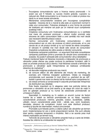 Tehnici promotionale

       - Încurajarea consumatorului spre a încerca marca promovată – în
         acest caz pot fi folosite cu succes mostre gratuite, cupoane cu
         reduceri etc. Mulţi consumatori nu ar încerca nici o dată un produs nou
         dacă nu ar avea aceste stimulente.
     - Menţinerea consumatorilor existenţi prin încurajarea cumpărărilor
         repetate - trecerea de la o marcă la alta este un eveniment normal în
         viaţa unui consumator. Folosirea strategică a unor forme de promoţii
         de loializare pot menţine cel puţin pe un interval scurt cumpărarea
         aceleiaşi mărci.
     - Creşterea consumului prin încărcarea consumatorului cu o cantitate
         mai mare din produsul promovat - efectul multor promoţii este
         stocarea de către consumatorii fideli a unei cantităţi mai mari decât
         cea necesară datorită preţului scăzut.
     - Oprirea concurenţei prin încărcarea consumatorului - când
         consumatorul are un stoc de produse al mărcii promovate, el nu are
         nevoie de un alt produs similar şi nu va fi tentat de oferta competiţiei.
         O vânzare în cantităţi mai mari decât cele cerute de consumator
         împiedică cumpărarea de către acesta a mărcilor concurente.
     - Susţinerea campaniei publicitare - un argument final este consolidarea
         campaniei publicitare printr-o promoţie de vânzări bine coordonată cu
         aceasta. Ea poate fi adresată atât consumatorilor cât şi detailiştilor.
Trebuie menţionat faptul că folosirea incorectă a mijloacelor de promovare a
vânzarilor poate ofensa sau poate conduce la pierderea încrederii, atât în
ceea ce priveste produsul cât şi clientul, însă folosirea corectă a tehnicilor de
promovare a vânzărilor ajută întreprinderea să realizeze următoarele
obiective de marketing21:
     a. să dezvolte imaginea produsului sau marcii;
     b. să concure alături de alte elemente ale mixului de marketing, de
         exemplu prin întărirea mesajelor publicitare. Odata ce mesajele
         promoţionale sunt asociate în mod direct cu „pachetul de pe raft”,
         există o şansă mai mare ca clientul să fie motivat spre cumpararea lui;
     c. să creeze armonie şi consecvenţă în acţiunile promoţionale întreprinse
         de distribuitori sau detailişti.
        Este foarte important ca în alegerea celei mai potrivite tehnici de
promovare a vânzărilor să se ţină seama şi de etapa din ciclul de viaţă în
care se găseşte produsul şi nu numai de obiectivele promoţionale ce
urmeaza a fi atinse.
        Specialiştii în marketing au în vedere un anumit numar de factori
înainte de a stabili ce tehnică promoţionala se va folosi, respectiv:
caracteristicile produsului: mărime, greutate, costuri, durabilitate, calităţi,
utilizări, riscuri; caracteristicile pieţei ţintă - vârstă, sex, venit, localizare,
densitate, obiceiuri de cumpărare; modul cum este distribuit produsul,
numărul şi tipurile de intermediari; mediul concurenţial.
        Promoţiile sunt folosite pentru a obţine salturi ale vânzărilor pe termen
scurt. Implementarea lor are o tentă preponderent tactică. Ele sunt utilizate
doar pentru creşterea temporară a vînzărilor, fără a se acorda prea mult
interes implicaţiilor pe termen lung.
        Tehnicile de promovare a vânzărilor prezintă însă şi o serie de limitări.
Acestea fac referire la următoarele trei aspecte22:

21
     Epuran,Gh – „Publicitatea şi eficienţa pe Internet”,Editura Plumb, Bacău, 1999;
22
     Epuran Gh.– “Tehnici promotionale”, Editura Plumb, Bacau, 1999
       Tehnici promo ionale                     - 60 -
 