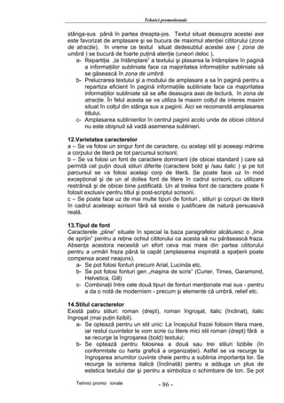 Tehnici promotionale

stânga-sus până în partea dreapta-jos. Textul situat deasupra acestei axe
este favorizat de amplasare şi se bucura de maximul atenţiei cititorului (zona
de atracţie), în vreme ce textul situat dedesubtul acestei axe ( zona de
umbră ) se bucură de foarte puţină atenţie (uneori deloc ).
   a- Repartiţia „la întâmplare” a textului şi plasarea la întâmplare în pagină
       a informaţiilor subliniate face ca majoritatea informaţiilor subliniate să
       se găsească în zona de umbră.
   b- Prelucrarea textului şi a modului de amplasare a sa în pagină pentru a
       repartiza eficient în pagină informaţiile subliniate face ca majoritatea
       informaţiilor subliniate să se afle deasupra axei de lectură, în zona de
       atracţie. În felul acesta se va utiliza la maxim colţul de interes maxim
       situat în colţul din stânga sus a paginii. Aici se recomandă amplasarea
       titlului.
   c- Amplasarea sublinierilor în centrul paginii acolo unde de obicei cititorul
       nu este obişnuit să vadă asemenea sublinieri.

12.Varietatea caracterelor
a – Se va folosi un singur font de caractere, cu acelaşi stil şi aceeaşi mărime
a corpului de literă pe tot parcursul scrisorii;
b – Se va folosi un font de caractere dominant (de obicei standard ) care să
permită cel puţin două stiluri diferite (caractere bold şi /sau italic ) şi pe tot
parcursul se va folosi acelaşi corp de literă. Se poate face uz în mod
excepţional şi de un al doilea font de litere în cadrul scrisorii, cu utilizare
restrânsă şi de obicei bine justificată. Un al treilea font de caractere poate fi
folosit exclusiv pentru titlul şi post-scriptul scrisorii.
c – Se poate face uz de mai multe tipuri de fonturi , stiluri şi corpuri de literă
în cadrul aceleiaşi scrisori fără să existe o justificare de natură persuasivă
reală.

13.Tipul de font
Caracterele „pline” situate în special la baza paragrafelor alcătuiesc o „linie
de sprijin” pentru a reţine ochiul cititorului ca acesta să nu părăsească fraza.
Absenţa acestora necesită un efort ceva mai mare din partea cititorului
pentru a urmări fraza până la capăt (amplasarea inspirată a spaţierii poate
compensa acest neajuns).
   a- Se pot folosi fonturi precum Arial, Lucinda etc.
   b- Se pot folosi fonturi gen „maşina de scris” (Curier, Times, Garamond,
       Helvetica, Gill)
   c- Combinaţii între cele două tipuri de fonturi menţionate mai sus - pentru
       a da o notă de modernism - precum şi elemente că umbră, relief etc.

14.Stilul caracterelor
Există patru stiluri: roman (drept), roman îngroşat, italic (înclinat), italic
îngroşat (mai puţin lizibil).
   a- Se optează pentru un stil unic: La începutul frazei folosim litera mare,
       iar restul cuvintelor le vom scrie cu litere mici stil roman (drept) fără a
       se recurge la îngroşarea (bold) textului;
   b- Se optează pentru folosirea a două sau trei stiluri lizibile (în
       conformitate cu harta grafică a organizaţiei). Astfel se va recurge la
       îngroşarea anumitor cuvinte cheie pentru a sublinia importanţa lor. Se
       recurge la scrierea italică (înclinată) pentru a adăuga un plus de
       estetica textului dar şi pentru a simboliza o schimbare de ton. Se pot

   Tehnici promo ionale               - 86 -
 