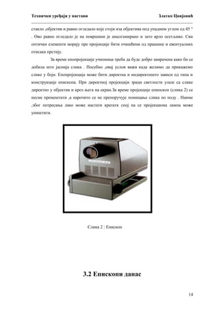 Технички уређаји у настави
Златко Цвијовић
_________________________________________________________________________
стакло ,објектив и равно огледало које стоји иза објектива под упадним углом од 45 °
. Ово равно огледало је на површини је амалгамирано и зато врло осетљиво. Сви
оптички елементи морају пре пројекције бити очишћени од прашине и евентуалних
отисака прстију.
За време епопројекције учионица треба да буде добро замрачена како би се
добила што јаснија слика . Посебно ,овај услов важи када желимо да прикажемо
слике у боји. Епопројекција може бити директна и индиректншто зависи од типа и
конструкције епископа. При директној пројекцији зраци светлости улазе са слике
директно у објектив и кроз њега на екран.За време пројекције епиоскоп (слика 2) се
несме премештати ,а нарочито се не препоручује помицање слика по поду . Наиме
,због потресања лако може настати крататк спој па се пројекциона лампа може
уништити.

Слика 2 : Епископ

3.2 Епископи данас
14

 
