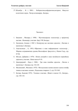 Технички уређаји у настави
Златко Цвијовић
_________________________________________________________________________
37. Штамбук , В. ( 2001) : Кибернетика,информатика,интернет, Факултет
политичких наука , Чигоја штампарија , Београд.

Часописи :
1. Бањанин , Милорад ( 1998) : Мултимедијална технологија у пројектној
настави . Иновације у настави број 1/98, Београд
2. Зеилински, Јоханес ( 1965 ): Компјутер као наставно средство ; Настава и
васпитање 2, Београд.
3. Анастасовска , Ј.( 1991) Образовне и нове информационе технологије ,
Зборник истраживачких радова Филозофског факултета у Новом Саду, стр.
87-96.
4. Шољан, Дубравка ( 1979) : Начин употребе и неке могућности коришћења
дијатакта у настави , Наша школа 9-10 .
5. Димитријевић , Наум ( 1968) : Три нова помоћна средства , Настав и
васпитање 1. Београд стр, 116-124.
6. Милинковић , Милован ( 1975) : Методолошке основе анализе односа између
човека и наставне технике ; Педагошка стварност 3, стр. 551-569.
7. Богнар, Ладисав( 1972) : Техника и настава ; Живот и школа 3-4 , Београд ,
стр. 105-110.

104

 