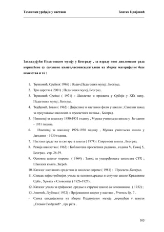 Технички уређаји у настави
Златко Цвијовић
_________________________________________________________________________

Захваљујући Педагошком музеју у Београду , за израду овог дипломског рада
коришћене су сачуване књиге,часописи,каталози из збирке материјалне базе
школства и то :
1. Ђунковић, Срећко( 1986) : Водич,Педагошки музеј ; Београд.
2. Три царства ( 2001) ; Педагошки музеј, Београд .
3. Ђунковић Срећко ( 1971) : Школство и просвета у Србији у ХIХ веку,
Педагошки музеј ; Београд.
4. Ђорђевић, Јован ( 1962) : Дијаслике и наставни филм у школи ; Савезни завод
за проучавање школских и просветних питања , Београд.
5. Извештај за школску 1930-1931 годину , Мушка учитељска школа у Јагодини
- 1931 година.
6.

Извештај за школску 1929-1930 годину , Мушка учитељска школа у
Јагодини - 1930 година.

7. Настана средства за све врста школа ( 1974) : Савремена школа , Београд.
8. Ревија школства ( 1962) : Библиотека просветних радника , година V, Сокој 5,
Београд , стр. 26-39.
9. Основна школа- опрема ( 1964) : Завод за унапређивање школства СРХ ;
Школска књига ,Загреб.
10. Каталог наставних средстава и школске опреме ( 1981) : Просвета ,Београд.
11. Списак најпотребнијих учила за основне,средње и стручне школе Краљевине
Срба , Хрвата и Словенаца ( 1926-1927) .
12. Каталог учила за грађанске ,средње и стручне школе са ценовником ( 1932) ;
13. Јовичић, Љубица ( 1932) : Пројекциони апарат у настави , Учитељ бр. 7 .
-

Слика епидијаскопа из збирке Педагошког музеја ,коришћен у школи
„Стеван Синђелић“ , пре рата .

105

 