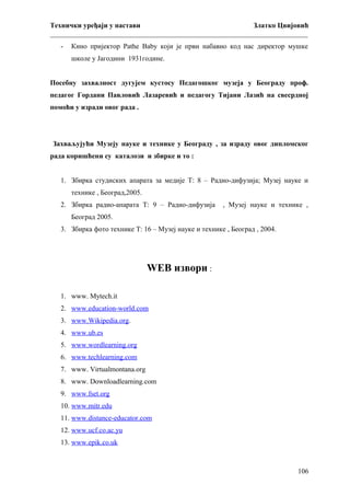 Технички уређаји у настави
Златко Цвијовић
_________________________________________________________________________
-

Кино пријектор Pathe Baby који је први набавио код нас директор мушке
школе у Јагодини 1931године.

Посебну захвалност дугујем кустосу Педагошког музеја у Београду проф.
педагог Гордани Павловић Лазаревић и педагогу Тијани Лазић на свесрдној
помоћи у изради овог рада .

Захваљујући Музеју науке и технике у Београду , за израду овог дипломског
рада коришћени су каталози и збирке и то :
1. Збирка студиских апарата за медије Т: 8 – Радио-дифузија; Музеј науке и
технике , Београд,2005.
2. Збирка радио-апарата Т: 9 – Радио-дифузија

, Музеј науке и технике ,

Београд 2005.
3. Збирка фото технике Т: 16 – Музеј науке и технике , Београд , 2004.

WEB извори :
1. www. Mytech.it
2. www.education-world.com
3. www.Wikipedia.org.
4. www.ub.es
5. www.wordlearning.org
6. www.techlearning.com
7. www. Virtualmontana.org
8. www. Downloadlearning.com
9. www.fset.org
10. www.mitr.edu
11. www.distance-educator.com
12. www.ucf.co.ac.yu
13. www.epik.co.uk

106

 