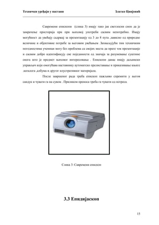 Технички уређаји у настави
Златко Цвијовић
_________________________________________________________________________
Савремени епископи (слика 3) имају тако јак светлосни сноп да је
замрачење просторија при при њиховој употреби сасвим непотребно. Имају
могућност да увећају садржај за презентацију од 3 до 8 пута ,зависно од природне
величине и објективне потребе за његовим увећањем .Захваљујући тим техничким
погодностима ученици могу без проблема са својих места да прате ток презентације
и сасвим добро идентификују све појединости од значаја за разумевање суштине
онога што је предмет њиховог интересовања . Епископи данас имају даљински
управљач који омогућава наставнику аутоматско прелиставање и приказивање књиге
.каталога ,албума и другог илустративног материјала.
После завршеног рада треба епископ пажљиво спремити у његов
сандук и чувати га на сувом . Приликом преноса треба га чувати од потреса.

Слика 3: Савремени епископ

3.3 Епидијаскоп
15

 