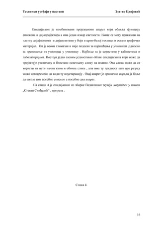 Технички уређаји у настави
Златко Цвијовић
_________________________________________________________________________

Епидијаскоп је комбиновани пројекциони апарат који обавља функцију
епископа и дијапројектора а има један извор светлости. Њиме се могу приказати на
платну дијафилмови и дијапозитиви у боји и црно-белој техници и остали графички
материјал. Он је веома гломазан и није подесан за коришћења у учионици ,односно
за преношење из учионице у учионицу . Најбоље га је користити у кабинетима и
лаболаторијама. Постоји један сасвим једноставан облик епидијаскопа који може да
пројектује увеличану и блиставо осветљену слику на платно. Ова слика може да се
користи на исти начин каом и обична слика , али има ту предност што цео разред
може истовремено да види ту илустарацију . Овај апарат је прилично скуп,па је боље
да школа има посебно епископ а посебно диа апарат.
На слици 4 је епидијаскоп из збирке Педагошког музеја ,коришћен у школи
„Стеван Синђелић“ , пре рата .

Слика 4.

16

 