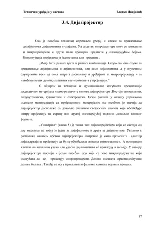 Технички уређаји у настави
Златко Цвијовић
_________________________________________________________________________

3.4. Дијапројектор

Ово је посебно технички опремљен уређај и слижи за приказивање
дијафилмова ,дијапозитива и слајдова. Уз додатак микроадаптера могу се приказати
и микропрепарати и други мали прозирни предмети у одговарајућим бојама.
Конструкција пројектора је једноставна али прецизна .
„Могу бити разних врста и разних конбинација. Скоро сви они служе за
приказивање дијафилмова и дијапозитива, или само дијапозитива ,а у изузетним
случајевима неки од ових апарата располажу и уређајима за микропројекцију и за
извођење неких демонстративних експеримената у пројекцији.“
С обзиром на техничке и функционалне могућости презентације
дидактичког материјала имамо различите типове дијапројектора .Постоје универзални,
полуаутоматски, аутоматски и електронски. Осим разлика у начину управљања
,односно манипулације са пројекционим материјалом од посебног је значаја да
дијапројектор располаже са довољно снажним светлосним снопом који обезбеђује
оштру пројекцију на екрану или другој одговарајућој подлози ,довољно великог
формата.
„Универзал“ (слика 5) је такав тип дијапопројектора који се састоји од
две водилице од којих је једна за дијафилмове и друга за дијапозитиве. Уколико с
располаже оваквом врстом дијапројектора ,потребно је само променити

адаптер

дијасадржаја за пројекцију да би се обезбедила жењена универзалност. А померањем
клизача на водилици улево или удесно дијапозитиви се приказују и мењају. У оквиру
дијапројектора постоји и један посебан део који се зове микропродужетак који
омогућава да се

приказују микропрепарати. Делови инсеката ,пресеци,сићушни

делови биљака . Такође се могу приказивати физичко хемиске појаве и процеси.

17

 