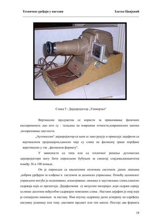 Технички уређаји у настави
Златко Цвијовић
_________________________________________________________________________

Слика 5 : Дијапројектор „Универзал“
Вертикални

продужетак

се

користи

за

приказивање

физичких

експеримената ,као што су : таласање на површини течности,површинских напона
,поларизовање светлости.
„Аутоматски“ дијапројектор-са њим се лако рукује и приказује дијафилм са
вертикалном пројекцијом,односно чије су слике на филмској траци поређане
веретикално у тзв. „филмском формату“.
У зависности од типа или од техничког решења ,аутоматски
дијапројектори могу бити опремљени бубуњем за смештај слајдова,капацитетеа
између 36 и 100 комада .
Он је опремљен са квалитеним оптичким системом ,јаким лампама
,добрим уређајем за хлађење и системом за даљинско управљање. Помоћу даљинског
управљача могуће је подешавање ,изоштравање ,мењање и заустављање слике,односно
садржаја који се презентује. Дијафилмови су визуелни материјал ,који садржи серију
од више десетина међусобно садржајно повезаних слика . Настани дијафим је онај који
је специјално намењен за наставу. Има поучну садржину јасно усмерену на одређену
наставну јединицу или тему ,наставни предмет или тип школе. Постоје два формата
18

 