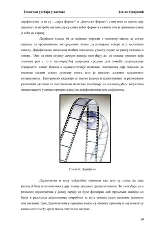 Технички уређаји у настави
Златко Цвијовић
_________________________________________________________________________
дијафилмова а то су : „лајка формат“ и „филмски формат“, стим што се првом даје
предност за потребе наставе јер су слике већег формата а самим тим и приказана слика
је већа на екрану.
Дијафилм (слика 6) се највише користи у основној школи ,и служи
највише за проширивање материјалних знања ,за развијање говора и у васпитном
смислу. Дијафилмови намењени млађем школском узрасту служе за развој сазнања и
говора . Они на овом ступњу дечијег развоја омогућују да се покаже предмет који
означава реч и то у одговарајућој природној средини ,али помоћу репродукције
стварности- слике. Некада и најквалитетније излагање наставника није довољно да
ученици сасвим схвате суштину онога што је предмет љиховог заједничког
интересовања . Програмски садржаји су знатно јаснији и једноставнији за разумевање
ученицима уколико се наставничко излагање комбинује са одговарајућом визуелном
презентацијом унапред припремљеној на дијафилмовима или слајдовима .

Слика 6: Дијафилм
Дијапозитив и нису међусобно повезани као што су слике на дија
филму.А баш та неповезаност даје знатну предност дијапозитивима. То омогућује да и
редослед дијапозитива у једној серији не буде фиксиран ,већ промењив зависно од
броја и редоследа дијапозитива потребних за илустровање једне наставне јединице
или наставне теме.Дијапозитиви у серијама имали су широку примену и заузимали су
важно место међу средствима очигледне наставе .
19

 