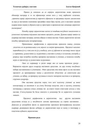 Технички уређаји у настави
Златко Цвијовић
_________________________________________________________________________
Пракса је показала да се серијом дијапозитива може приказати
обимнија материја и то на ефикаснији начин него у току вербалног излагања.
„примена серије дијапозитива је нарочито ефикасна за предавање науних дисциплина
за које је наставним плановима предвиђен мањи број часова ,али и наставно градиво
садржи више појава и објеката који су просторно и временски ван домашаја директног
посматрања“
Помоћу серије дијапозитива знатно се повећава могућност аналитичког и
уопштеног изучавања појединих наставних предмета ,делова. Дужина серије зависи од
садржаја наставне материје ,начина обраде и нивоа наставе. Сваки дијапозитив захтева
посебну припремљену интерпретацију.
Приказивање дијафилмова и дијапозитива привлачи пажњу ученика
,подстиче их на размишљање и на дијалог са својим вршњацима . Предност њиховог
коришћења је и у томе што их је у изобиљу ,што су јефтини не захтевају много труда
у одржавању ,једноставни су за руковање у настави и учењу и за њихову употребу у
разреду није потребна посебна припрема наставника и ученика ,а помагала помоћу
којих се презентују су једноставна за руковање .
Лако се одражвају и ретко кваре ако се њима прописно рукује .
Вероватно ниједно друго подручје наставних средстава не даје толику могућност
избора наставницима и ученицима . Ових средстава има више врста за све наставне
предмете ,за проширивање знања у различитим областима ,за самостални рад
ученика ,за забаву ,за припрему путовања и посете значајним местима и за припрему
стручних ескурзија .
Ова наставна средства поред тога што подстичу ученике да више
контактирају са околином и да стичу богатија искуства ,она и пдстичу ученичку
мотивацију у процесу учења ,помажу им да схвате тешко схватљиве детаље у току
наставе .Стога,ученици ће боље памтити и успешније ће се користити стеченим
знањем .
Предност дијафилмова и дијапозитива

над

другим наставним

средствима огледа се у могућности љихове производње од стране наставника .
Довољно је употребити филм за дијапозитиве приликом фотографисања жељених
садржаја ,развијањем филма добијају се дијапозитиви који се исеку и монтирају у
пластично кућиште дијапозитива
Принцип рада
20

 