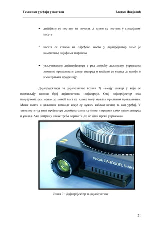 Технички уређаји у настави
Златко Цвијовић
_________________________________________________________________________

-

дијафилм се постави на почетак ,а затим се постави у специјалну
касету

-

касета се ставља на одређено место у дијапројектор чиме је
намештање дијафима завршено

-

укључивањем дијапројектора у рад ,помоћу даљинског управљача
,можемо приказивати слике унапред и враћати се уназад ,а такође и
изоштравати пројекцију.

Дијапројектори за дијапозитиве (слика 7) –имају шажер у који се
постављају

велики

број

дијапозитива

–дијасерије.

Овај

дијапројектор

има

полуаутоматски мењач уз помоћ кога се слике могу мењати приликом приказивања.
Може имати и даљинске команде кокје су дужим каблом везане за сам уређај. У
зависности од типа пројектора ,промена слика се може извршити само напре,унапред
и уназад. Ако оштрину слике треба поравити ,то се чини преко управљача.

Слика 7 : Дијапројектор за дијапозитиве

21

 