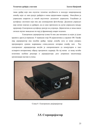 Технички уређаји у настави
Златко Цвијовић
_________________________________________________________________________
такав уређај који има изузетне техничке могућности и поседује микропроцесор
помоћу којег се лако рукује уређајем и мења пројектовани садржај. Омогућено је
управљање апаратом уз помоћ акустичког даљинског управљача. Снадбевен је
аутофокус системом који има две силицијумове фото-ћелије .Даљински управљач
није ничим повезан са уређајем ,па се само притиском на дугме управљача мењају
пројекције..Електронски аутофокус реагује на ултразвук. Дијапозитив се мења након
сигнала звучне звиждаљке на чију је фреквенцију апарат подешен.
Електронски дијапројектор (слика 8) има два магацина од којих је један
кружни а други је нормалан. У нормалан стаје 50 дијапозитива а у кружни 100. Такође
овај дијапројектор има посебан уређај- тајмер ,помоћу кога се може унапред
програмирати дужина задржавања слике,односно интервал између њих . Рад
електронског дијапројектора могуће је синхронизовати са компјутером и тако
остварити интерактивну обраду програмсих садржаја. На тај начин се можу истаћи
позитивне особине рачунара и дијапројектора ,што доприноси квалитенијој
организацији наставе и учења.

Слика 8 : Електронски диојапројектор

3.5. Стеропројектор
23

 