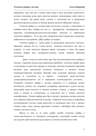 Технички уређаји у настави
Златко Цвијовић
_________________________________________________________________________
најважнијих ,ипак није вие и једини извор знања и њену релативну ограниченост
успешно попуњавају разна друга средстав масовног комуницирања ,међу којим се
истиче интернет. Брз развој науке ,технике и технологије као и прогресивна
друштвена кретања условиле су битније промене васпитно-образовног процеса.
Технички уређају су у великој мери заступљени у настави и свакодневно се
повећава њихов број. Уређаји као што су: дијапројектор , епиппројектор, кинопројектор,

видеорекордер,мгнетоскоп,магнетофон

замењени

су

савренменим

техничким уређајима .. То су пре свега универзални видео пројектори, компјутери,
графоскопи са лцд екранима , ДВД- уређаји ,цд-плејери...
Технички уређаји су веома важни за организацију квалитетног васпитнообразовног процеса. Реч је о веома битној

техничкој компоненти ,без чије се

подршке

не може замислити ефикасан процес поучавања и учења. Јер управо

технички

уређаји

чине

материјално-техничку

основу

савремен

образовне

технологије.
Данас ,готово да и нема школе која бар оне једноставнетехниче уређај не
поседује . Савремена настава која подразумева коришћење техничких уређаја тражи
од наставника да мање буде предавач и испитивач ,већ више истраживач програмер
наставног

рада

,организатор

ученичких

активности

и

васпитач

младих

генерација.Савремени наставник обављаће своју педагошку функцију успешно
уколико

је

оспособљен

да

се

користи

телевизијом

,видео-системима

,компјутерима,интернетом али и савременим мултимедијалним системима .
Употребом техничких уређаја у настави доприноси се и развијању радних
способности ученика ,што доприноси остваривању фунционалго задатка наставе.
Захваљујући њима подстиче се мисаона активност ученика

у процесу стицања

знања и развија се интересовање за самостални рад и снажна јеподлога
самообразовању. Техники уређаји врло брзо стављају у функцију наставно средство
што доприноси већој економичности наставе. Савремена технологија ,уз коришћење
мултимедијалних система ствара предуслове за ангажовање свих чула у процесу
стицања нових знања ,развија креативност ученика и обезбеђује већу активност
ученика у настави и учењу.
Школа се дана се не може одрећи помоћи техничких уређаја и
технологије.Опасност од техницизма ,помодарстава ,злоупотребе технике постоје
али тај ризик треба прихватити јер је корист од њихове употребе много већа.

6

 