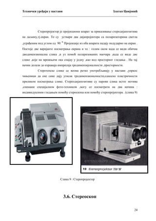 Технички уређаји у настави
Златко Цвијовић
_________________________________________________________________________

Стеропројектор је пројекциони апарат за приказивање стеродијапозитива
на даљину,тј.екран. То су уствари два дијапројектора са поларизаторима светла
,уграђеним под углом од 90 ˚ Пројекције из оба апарата падају подударно на екран .
Постоје две варијанте посматрања екрана и то : голим оком када се види обична
дводимензионална слика ,и уз помоћ поларизованих наочара ,када се виде две
слике ,које на мрежњачи ока спајау у једну ,као код просторног гледања . На тај
начин долази до изражаја импресија тродимензијоналности ,просторности.
Стеротепске слике се веома ретко употребљавају у настави ,упркос
чињеници да оне саме дају утисак тродимензионалности,односно пластричности
приликом посматрања слике. Стереодијапозитиви су парови слика истог мотива
,снимани специјалном фото-техником ,могу се посматрати на два начина :
индивидуалним гледањем помоћу стероскопа или помоћу стеропројектора . (слика 9)

Слика 9 : Стеропројектор

3.6. Стереоскоп
24

 