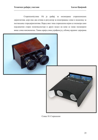 Технички уређаји у настави
Златко Цвијовић
_________________________________________________________________________
Стереоскоп(слика

10)

је

уређај

за

посматрање

стереоскопских

дијапозитива ,који има два сочива и регулатор за изоштравање слике и водилицу за
постављање стеродијапозитива. Поред овог типа стереоскопа којим се посматра само
појединачни стерео позитив,постоји и други модел на коме се може посматрати
више слика наизменично. Таква серија слика уграђена је у облику кружног дијаграма
.

Слика 10: Стероскопи

25

 