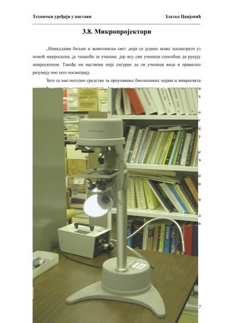 Технички уређаји у настави
Златко Цвијовић
_________________________________________________________________________

3.8. Микропројектори
„Невидљиви биљни и животински свет ,који се једино може посматрати уз
помоћ микроскопа ,је тешкоћа за ученике ,јер ису сви ученици способни да рукују
микроскопом. Такође ни наствник није сигуран да ли ученици виде и правилно
разумеју оно што посматрају.
Зато се као погодно средство за проучавање биолкошких појава и микросвета
најчешће користи микропројектор. Јер њихово приказивање у микропројекцији
много

је

убедљивије

и

ефикасније

за

стицање

трајнијих

и

потпинијих

сазнања.“(Богићевић,1975, 138)
Врши се приказивање исте слике истовремено свим ученицима ,па је зато
среддство за групно проучавање. Тиме се постиже уштеда времена у току наставног
рада . Такође се истовремено слуша наставниково излагање ,тј. објашњење. На тај
начин је усмерена пажња ученика на важне тачке објекта који се посматра у
увеличаној пројекцији.
Микропројекција је упечтљативија него филм истог садржаја . Такође
ученици сами могу припремити препарате и да читав разред непосредно иза тога
посматра слику у приодним бојама.
Школски микропројектор(Слика 12) осим хоризонталне пројекције може дати
и вертикалну пројекцију на површини стола ,а самим тим омогући лако копирање на
лист.
Овај микропројектор поред хоризонталне и вертикалне пројекције поседује и
све елементе микроскопа па се може користити и у ту сврху.
Повећање може износити и до 300 пута код вертикалне пројекције ,тј. 3000 пута код
хоризонталне. Али може бити и веће ако се размак измећу пројектора и и екрана
повећа.

27

 