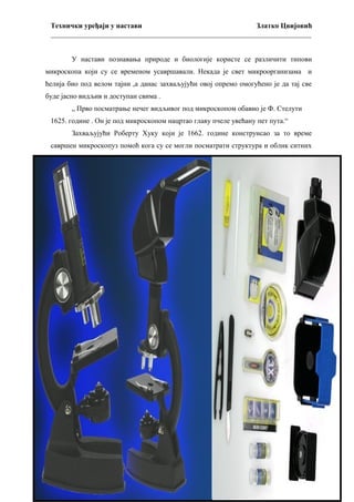 Технички уређаји у настави
Златко Цвијовић
_________________________________________________________________________
У настави познавања природе и биологије користе се различити типови
микроскопа који су се временом усавршавали. Некада је свет микроорганизама и
ћелија био под велом тајни ,а данас захваљујући овој опремо омогућено је да тај све
буде јасно видљив и доступан свима .
„ Прво посматрање нечег видљивог под микроскопом обавио је Ф. Стелути
1625. године . Он је под микроскопом нацртао главу пчеле увећану пет пута.“
Захваљујући Роберту Хуку који је 1662. године конструисао за то време
савршен микроскопуз помоћ кога су се могли посматрати структура и облик ситних
предмета .Одишући једноставношћу , изграђен од осам сочива ,дрвене и картонске
цеви која је могла да се развлачи и увлачи ради изоштравања слике.
Да би се посматрани предмет могао добро видети, морао се осветлити са
пламеном уљане лампе,чија је светлост пролазила кроз велику стаклену куглу
напуњену водом ,а затим кроз дебело испупчено сочиво ,које је концентрисало зраке
на посматрани предмет.
Савремени микроскоп ,који је оптички, захваљујући непрестаном развоју, и
усавршавању могу да увеличају и до 3500 пута. (слика 13)
Захваљујући Фазно-контрасном микроскопу ,у настави биологије,могуће је
ученицима показати полупрозрачне делове ћелије ,а што је било скоро незамосливо
у то време.
Поларизаациони микроскоп има могућност да се поједини делови ћелије
добијају другу боју и тако постају видљиви.
Улртамикроскоп ,је микроскоп великог увећања који ради на принципу
коришћења расипне светлости која пада на посматрани предмет. Ту се непосматра
директно посматрани предмет ,већ светлост која се одбија од њега ,а затим је
ухваћена у тамном пољу.
Електронски микроскоп има највеће увећање и захваљујућу њему могуће је
проучавање субмикроскопске структуре . Он нам открива нови свет ,јер може да
увелича и до милион пута. Њиме видимо не само делове ћелије већ и много финију
грађу.

29

 