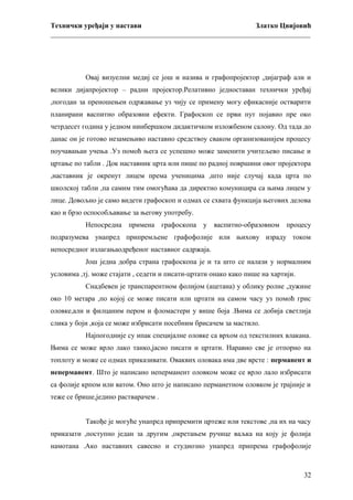 Технички уређаји у настави
Златко Цвијовић
_________________________________________________________________________

Овај визуелни медиј се још и назива и графопројектор ,дијаграф али и
велики дијапројектор – радни пројектор.Релативно једноставан технички уређај
,погодан за преношењеи одржавање уз чију се примену могу ефикасније остварити
планирани васпитно образовни ефекти. Графоскоп се први пут појавио пре око
четрдесет година у једном нинбершком дидактичком изложбеном салону. Од тада до
данас он је готово незамењиво наставно средствоу сваком организованијем процесу
поучавањаи учења .Уз помоћ њега се успешно може заменити учитељево писање и
цртање по табли . Док наставник црта или пише по радној површини овог пројектора
,наставник је окренут лицем према ученицима ,што није случај када црта по
школској табли ,па самим тим омогућава да директно комуницира са њима лицем у
лице. Довољно је само видети графоскоп и одмах се схвата функција његових делова
као и брзо оспособљавање за његову употребу.
Непосредна примена графоскопа у васпитно-образовном процесу
подразумева унапред припремљене графофолије или њихову израду током
непосредног излагањаодређеног наставног садржаја.
Још једна добра страна графоскопа је и та што се налази у нормалним
условима ,тј. може стајати , седети и писати-цртати онако како пише на хартији.
Снадбевен је транспарентном фолијом (ацетана) у облику ролне ,дужине
око 10 метара ,по којој се може писати или цртати на самом часу уз помоћ грис
оловке,али и филцаним пером и фломастери у више боја .Њима се добија светлија
слика у боји ,која се може избрисати посебним брисачем за мастило.
Најпогодније су ипак специјалне оловке са врхом од текстилних влакана.
Њима се може врло лако танко,јасно писати и цртати. Наравно све је отпорно на
топлоту и може се одмах приказивати. Оваквих оловака има две врсте : перманент и
неперманент. Што је написано неперманент оловком може се врло лало избрисати
са фолије крпом или ватом. Оно што је написано перманетном оловком је трајније и
теже се брише,једино растварачем .
Такође је могуће унапред припремити цртеже или текстове ,па их на часу
приказати ,поступно један за другим ,окретањем ручице ваљка на коју је фолија
намотана .Ако наставних савесно и студиозно унапред припрема графофолије

32

 