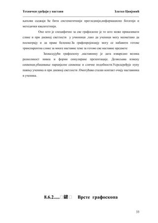 Технички уређаји у настави
Златко Цвијовић
_________________________________________________________________________
њихови саджаји ће бити систематичнији прегледнији,информационо богатији и
методички квалитетнији.
Оно што је специфично за све графоскопе је то што може приказивати
слике и при дневној светлости у учионици ,тако да ученици могу неометано да
посматрају и да праве белешке.За графопројекцију могу се набавити готове
транспарентна слике за многе наставне теме за готово све наставне предмете
Захваљујући графоскопу ,наставнику је дата изваредно велика
разноликост

нивоа и форми симулиране

презентације.

Дозвољава измену

секвенци,убацивање парцијалне секвенце и сличне подобности.Усредсређује пуну
пажњу ученика и при дневној светлости .Омогућава сталан контакт очију наставника
и ученика.

8.6.2.....៑鍵 ꣜

Врсте графоскопа
33

 