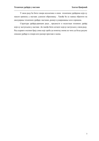 Технички уређаји у настави
Златко Цвијовић
_________________________________________________________________________
У овом раду ће бити говора искљичиво о оним техничким уређајима који су
нашли примену у настави ,односно образовању . Такође ће се пажња обратити на
еволуирање техничких уређаја: настанак ,развој и усавршавање али и примена.
Структура уређаја,принцип рада , предности и недостаци техниких уређај
који су заступљени у настави ,ће такође бити сегмент који је заступљен у овом раду.
Рад садржи и велики број слика које треба да помогну ономе ко чита да боље разуме
описане уређаје и створи што јасније преставе о њима.

7

 