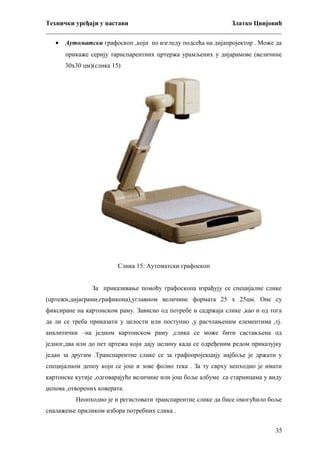Технички уређаји у настави
Златко Цвијовић
_________________________________________________________________________
•

Аутоматски графоскоп ,који по изгледу подсећа на дијапројектор . Може да
прикаже серију тарнспарентних цртержа урамљених у дијарамове (величине
30х30 цм)(слика 15)

Слика 15: Аутоматски графоскоп
За приказивање помоћу графоскопа израђују се специјалне слике
(цртежи,дијаграми,графикона),углавном величине формата 25 х 25цм. Оне су
фиксиране на картонском раму. Зависно од потребе и садржаја слике ,као и од тога
да ли се треба приказати у целости или поступно ,у расчлањеним елементима ,тј.
аналитички –на једном картонском раму ,слика се може бити састављена од
једног,два или до пет цртежа који дају целину када се одређеним редом приказујку
један за другим .Транспарентне слике се за графопројекцију најбоље је држати у
специјалном депоу који се још и зове фолио тека . За ту сврху непходно је имати
картонске кутије ,одговарајуће величине или још боље албуме са старницама у виду
џепова ,отворених коверата.
Неопходно је и регистовати транспарентне слике да бисе омогућило боље
сналажење приликом избора потребних слика .
35

 