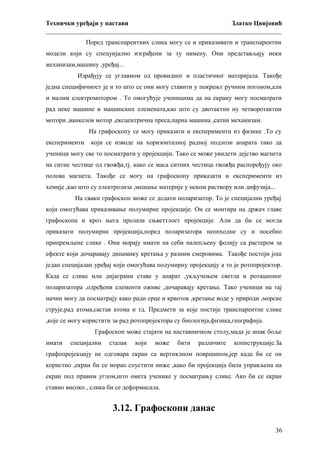 Технички уређаји у настави
Златко Цвијовић
_________________________________________________________________________
Поред транспарентних слика могу се и приказивати и транспарентни
модели који су спецуијално изграђени за ту намену. Они представљају неки
механизам,машину ,уређај...
Израђују се углавном од провидног и пластичног материјала. Такође
једна специфичност је и то што се они могу ставити у покрењт ручним погоном,али
и малим електромотором . То омогућује ученицима да на екрану могу посматрати
рад неке машине и машинских елемената,као што су двотактни иу четворотактни
мотори ,ванкелов мотор ,ексцентрична преса,парна машина ,сатни механизам.
На графоскопу се могу приказати и експерименти из физике .То су
експерименти

који се изводе на хоризонталној радној подлози апарата тако да

ученици могу све то посматрати у пројекцији. Тако се може увидети дејство магнета
на ситне честице од гвожђа,тј. како се маса ситних честица гвожђа распоређују око
полова магнета. Такође се могу на графоскопу приказати и експерименти из
хемије ,као што су електролиза ,мешање материје у неком раствору или дифузија...
На сваки графоскоп може се додати поларизатор. То је специјални уређај
који омогућава приказивање полумирне пројекције. Он се монтира на држач главе
графоскопа и кроз њега пролази сњветтлост пројекције. Али да би се могла
приказати полумирна пројекција,поред поларизатора неопходне су и посебно
припремљене слике . Они морају имати на себи налепљену фолију са растером за
ефекте који дочаравају динамику кретања у разним смеровима. Такође постоји још
један специјалан уређај који омогућава полумирну пројекцију а то је ротопројектор.
Када се слике или дијаграми ставе у апарат ,укључењем светла и ротационог
поларизатора ,одређени елементи оживе ,дочаравају кретање. Тако ученици на тај
начин могу да посматрају како ради срце и крвоток ,кретање воде у природи ,морске
струје,рад атома,састав атома и тд. Предмети за које постије транспарентне слике
,које се могу користити за рад ротопројектора су биологија,физика,географија.
Графоскоп може стајати на наставничком столу,мада је ипак боље
имати

специјални

сталак

који

може

бити

различите

копнструкције.За

графопројекцију не одговара екран са вертиклном површином,јер када би се он
користио ,екран би се морао спустити ниже ,како би пројекција била управљена на
екран под правим углом,што омета ученике у посматрању слике. Ако би се екран
ставио високо , слика би се деформисала.

3.12. Графоскопи данас
36

 