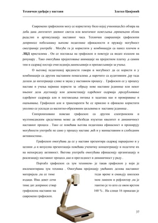 Технички уређаји у настави
Златко Цвијовић
_________________________________________________________________________
Савремени графоскопи могу се користитиу било којој учионици,без обзира на
доба дана ,интезитет дневног светла или вештачког осветљења ,примењени облик
рада,тип и артикулацију наставног часа. Технички савршенији графоскопи
доприносе побољшању њихове педагошке ефикасности и пружају могућност
свестраније употребе . Могуће га је користити у комбинацуји са панел плочом и
ЛЦД кристалима . Он се поставља на графоскоп и повезује са видео излазом на
рачунару . Тако омогућава пројектовање анимације на пројектном платну ,а самим
тим и садржај постаје очигледнији,занимљивији и прихватљивији за учење.
О његовој педагошкој вредности говори и могућност да се користи и у
комбинацији са другим наставним помагалима ,а нарочито са аудитивним ,јер тада
долази до интеграције слике и звука у наставном процесу . Графоскоп се у процесу
наставе и учења највише користи за :обраду нове наставне јединице или неког
нњеног дела ,иустацију или демонстацију одрећеног садржаја ,продубљивање
одређеног садржаја али и постављања питања и задатака као и проверавање и
оцењивање. Графоскоп али и транспаренти ће се првилно и ефикасно користити
уколико се усклади са васпитно-образовним циљевима и наставне јединице .
Синхронизовано

повезан

графоскоп

са

другим

електронским

и

мултимедиским средствима може да обезбеди изузетан квалитет и динамичност
наставног процеса . Тако се повећава његова педагошка ефикасност и проширују
могућности употребе не само у процесу наставе ,већ и у ваннаставним и слободним
активностима .
Графоскоп омогућава да се у настави презентира садржај парцијално и у
целини ,а и визуелна презентација повећава ученичку концентрацију и подстиче их
на непосредну активност. Његова употреба омогућава ефикаснију организацију и
реализацију наставног процеса ,као и прегледност и динамичност у раду .
Портабл графоскоп са зум техником- је такав графоскоп у који је
имлементирана зум техника . Омогућава пројекцију увећаних делова наставног
материјала ,па се тиме упрошћава наставни рад ,штеди време и смањују школски
издаци. Има девет сочива осветљених јаком халогеном лампом и рефлектор ,па је
тиме дат допринос стварању врло оштре слике. Импозантно је то што се овом врстом
графоскопа наставни материјал може увећати и до 160 % . На слици 16 приказан је
савремени графоскоп.

37

 
