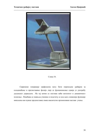Технички уређаји у настави
Златко Цвијовић
_________________________________________________________________________

Слика 16.

Савремене генерације графоскопа могу бити опремљене уређајем за
складишћење и прелиставање фолија ,чије се фунционисање одвија уз употребу
даљинског управљача . На тај начин се постиже већи интезитет и динамичност
излагања . Повећава се пажњља ученика и подстичу се код њих сложеније функције
мишљења као нужне предпоставке сваке квалитетно организоване наставе учења.

38

 