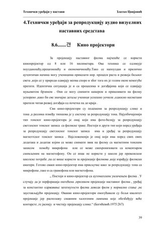 Технички уређаји у настави
Златко Цвијовић
_________________________________________________________________________

4.Технички уређаји за репродукцију аудио визуелних
наставних средстава
8.6.......갠
За
кинопројектор

од

Кино пројектори

пројекцију
8

или

наставног

16

филма

милиметара.

Ова

најчешће

се

користи

техника

се

одликује

поузданошћу,прецизношћу и економичношћу.Тако се напоуздан и прилично
аутентичан начина могу ученицима приказати нпр. процеси раста и развоја биљног
света ,који се у природи одвијају веома споро и због тога их је голим оком немогуће
пратити. Идентична ситуација је и са процесима и догађајима који се одвијају
муњевитом брзином . Они се могу снимити камером и приказивати на филму
успорено ,како би све значајне детаље ученици успешно уочили ,односно несметани
пратили читав развој догађаја од почетка па до краја .
Сви кинo-пројектори су подешени за репродукцију слике и
тона ,а разлика између типшова је у систему за репродукцију тона. Најуобичајенији
тип тонског кино-пројектора је онај који има фото-ћелију за репродукцију
светлосног тонског записа са филмске траке. Постоји и други тип који поред уређаја
за репродукцију светлосног тонског записа

има и уређај за репродукцију

магнеттског тонског записа . Најсложенеији је онај који има поред свих ових
додатака и додатак којим се може снимати звик на филму са магнетним тонским
записом

помоћу микрофона

или се може синхронизовати са коментаром

снимљеним на магнетофону. Он се ипак не користи у школи јер превазилази
школске потребе ,па се више користи за пројекције филмова ,које израђују филмски
аматери. Готово сваки кино-пројектор има прикључке како за репродукцију тона са
микрофона ,тако и са грамофона или магнетофона.
„ Постоји и кино-пројектор са аутоматским увлачењем филма . У
случају да је перфорација оштећена ,приликом пројекције наставног филма , уређај
за константно одржавање затегнутости филма доводи филм у нормално стање ,не
заустављајући пројекцију. Овакви кино-пројектори омогућавали су бољи квалитет
пројекције јер располажу снажним халогеним лампама које обезбеђују веће
контарсте ,те јаснију и чистију пројекцију слике.“ (Богићевић.1975:267)

39

 