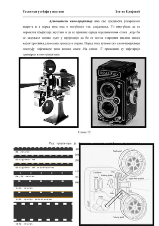 Технички уређаји у настави
Златко Цвијовић
_________________________________________________________________________
Аутоматски кино-пројектор има све предности усавршеног
апарата и а поред тога има и могућност тзв. слајдовања. То омогућава да се
нормална пројекција заустави и да се прикаже серија појединачниох слика ,које би
се задржале толико дуго у пројекцији да би се могла извршити анализа неких
карактеристика,елемената процеса и појава .Поред тога аутоматски кино-пројектори
поседују појачиваче тона велике снаге .На слици 17 приказани су најстарији
примерци кино-пројектора

Слика 14.

Слика 17.
Рад пројектора је бешуман постоји могућност подешавања
високих и ниских тонова ,руковање је веома једноставно ,а пооштравање слике врши
се микрометарским навојем . Пројекција се може подесити на две брзине.
Премотававње филма по завршеној пројекцији је брзо и једноставно с обзиром да
није потребно мењати ролне.
У филмској обради слике имају три формата . Највећа слика је на
формату тзв. нормалног филма ,ширине 35 милиметара ,средња величина слике је на
формату ширине 16 милиметара ,и слика најмање величине је на формату ширине 8
милиметара. (слика 18).

40

 