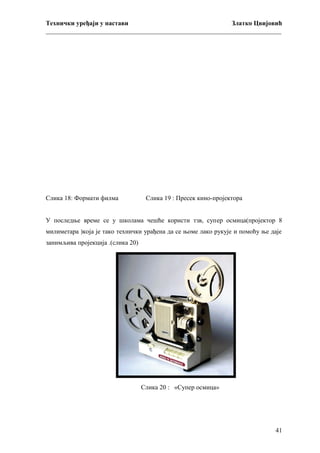 Технички уређаји у настави
Златко Цвијовић
_________________________________________________________________________

Слика 18: Формати филма

Слика 19 : Пресек кино-пројектора

У последње време се у школама чешће користи тзв, супeр осмица(пројектор 8
милиметара )која је тако технички урађена да се њоме лако рукује и помоћу ње даје
занимљива пројекција .(слика 20)

Слика 20 : «Супер осмица»

41

 