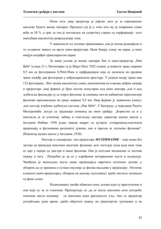 Технички уређаји у настави
Златко Цвијовић
_________________________________________________________________________
Осим тога ,овај пројектор је јефтин ,што је за сиромашпне
школске буџете веома значајно. Предност јој је у томе што му је површина слике
већа за 50 % ,а траг за тон је постављен на супротној страни од перфорације –што
омогућава квалитетну репродукцију тона .
У зависности од технике приказивања ,она је веома разноврсна и
то углавном зависи од врсте кино-пројектора. Неки бацају слику на екран ,а неки
имајун изграђен транспарентни екран.
За наше услове је веома значајан био и кино-пројектор „Pate
Bebi“ (слика 21 ). Патентирао га је Шарл Пате 1922 године ,и користи траку ширине
9,5 мм са фотограмом 8,50х6,50мм и перфорацијом која се налазила на средини
траке између два фотограма у међукадровском простору. У једном метру трака има
132 фотограма.. Због веома квалитетне слике ,економичности и веома добрих камера
и пројектора ,овај формат је брзо постао популаран код кино аматера ,али и код
љубитеља филма,јер су се поред филмова за снимање могли набавитии најпознатији
филмови преснимљени на траку ширине 9,5 мм. Овај формат је знавнично укинут
,али постоје клубови љубитеља система „Pate Bebi“. У Београду ,у породици Радета
Милојковића ,негује се традиција снимања на овом уређају. „Користио се и у
школи,па је за ученичку забаву и очигледну наставу директор мушке школе у
Јагодини Набвио 1930 један овакав апарат са кутијом ,отпорником,платномза
пројекцију и филмовима различите дужине ,као и пресом за лепљење филмова“.
(Извештај мушке школе у Јагодини ,1930)
Постоји и специјалан тип пројектора МУЛТИМАТИК – који може без
застоја да приказује неколико касетних филмова ,што погодује онда када нека тема
се даје у серији од два-три и више филмова .Ово је осетљив механизам те захтева
пажњу и негу . Потребно је да се у одређеним интервалима чисти и подмазује.
Чишћење је неопходно после сваке пројекције,а нарочито оптичких делова ,с
обзиром да су прашина и остаци емулзије са филма видљиви у пројекцији . Оптичке
елементе кино-пројектора,с обзиром на њихову осетљивост треба чистити четкицом
од фине длаке.
Подмазивање такође обавезно оних делова који су приступачни и
они који су за то означени. Препоручује се ,да се после неколико сати употребе
означена места подмажу

са неколико капи вретенастог уља. Ако се пројектор

употрбљава дуже време ,треба обратити пажњу на транспортне зупчанике и на

42

 