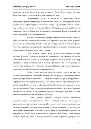 Технички уређаји у настави
Златко Цвијовић
_________________________________________________________________________
механизам за помак филма у вратима пројектота. Треба обратти пажњу да ли се
филм лако одмота ,односно да ли се намотава без затезања .
Неправилност у рад у механизма за намотавање филма
проузрокује тргање перфорације и иозбацивање филма из транспортних ролни.
Посебну пажњу треба обратити на филмске копије . Јер најчешћа оштећења копија
јесу оштећења емулзионе и светле стране филма . Оно се јавља у виду огреботина ,од
најситнијих па до дубоких ,које се приликом приказивања филма испољавају као
велике линије које преклазе преко слике .
Успешној презентацији филма у процесу наставе и учења ,обавезно
предходи темељита припрема наставника ,тако и ученика . Њен ток ,начин и дужина
условљени су сложеношћу темтике ,која се обрађује ,врстом и наменон филма
.Стручном ,техничком и дидактичко –методичком оспособљенишћу наставника ,али
и предзнањем ,интересом и искуством ученика .
`

Ако је филм кључан медиј за непосредну обраду одређене

наставне јединице ,одноисно непосредно остваривање постављених васпитнообразовних циљева и задатака у том случају би требало обавити знатно темељнију
припрему не само наставника већ и ученика . Наставник би у том случају На
почетку часа требао да кроз осмишљен и смерно вођен разговор понови садржаје од
релевантног значаја за праћење и разумевање филма .
Што се тиче ученичке припреме она се односи пре свега на
посебно припремљеним штампаним материјалима са чијом се садржином ученици
упознавају пре филмске пројекције . Поред тог материјала који је инструктивно –
информативног карактера ученицима се могу дати и посебно припремљена питања
,везана за проблематику која се обрађије ,на која ће ученици дати одговор на крају
часа ,индивидуално. Свака стручно организована пројекција се по правилу завршава
разговором ,са циљем да се детаљније разјасне евентуалне нејасноће ,отклоне
дилеме и изведу адекватни синтетиучки закључци.
Пажњу ученика привлачи саджајна филмска презентациј
,подстиче ученике на размишљање ,али и стварање активног односа према
садржајима који се презентују ,изазивајући потребу да о неким питањима воде
расправу ,критикују неприхватљиве ставове и облике понашања и на тај начин
вреднују оно што се слуша и оно што се гледа. Филм је данас незаобилазно средство
културног и утицаја ,битан извор сазнања и јефтин извор забаве . Данас постоје
милиони људи који желе да наставе школовање ,били ванредним студијама или
43

 