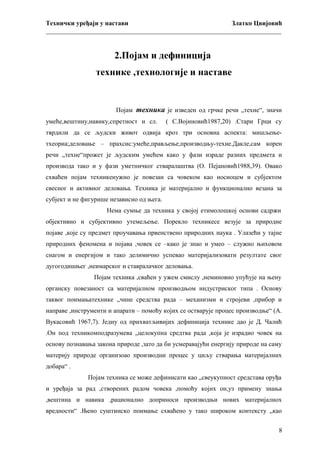 Технички уређаји у настави
Златко Цвијовић
_________________________________________________________________________

2.Појам и дефиниција
технике ,технологије и наставе

Појам техника је изведен од грчке речи „техне“, значи
умеће,вештину,навику,спретност и сл.

( С.Војиновић1987,20) .Стари Грци су

тврдили да се људски живот одвија кроз три основна аспекта: мишљењетхеориа;деловање – прахсис:умеће,прављење,производњу-техне.Дакле,сам корен
речи „техне“прожет је људским умећем како у фази израде разних предмета и
производа тако и у фази уметничког стваралаштва (О. Пејановић1988,39). Овако
схваћен појам техникенужно је повезан са човеком као носиоцем и субјектом
свесног и активног деловања. Техника је материјално и функционално везана за
субјект и не фигурише независно од њега.
Нема сумње да техника у својој етимолошкој основи садржи
објективно и субјективно утемељење. Порекло техникесе везује за природне
појаве ,које су предмет проучавања првенствено природних наука . Улазећи у тајне
природних феномена и појава ,човек се –како је знао и умео – служио њиховом
снагом и енергијом и тако делимично успевао материјализовати резултате свог
дугогодишњег ,неимарског и ставралачког деловања.
Појам техника ,сваћен у ужем смислу ,неминовно упућује на њену
органску повезаност са материјалном производњом индустриског типа . Основу
таквог поимањатехнике „чине средства рада – механизми и стројеви ,прибор и
направе ,инструменти и апарати – помоћу којих се остварује процес производње“ (А.
Вукасовић 1967,7). Једну од прихватљивијих дефиниција технике дао је Д. Чалић
.Он под техникомподразумева „целокупна средтва рада ,која је израдио човек на
основу познавања закона природе ,зато да би усмеравајући енергију природе на саму
материју природе организоао производни процес у циљу стварања материјалних
добара“ .
Појам техника се може дефинисати као „свеукупност средстава оруђа
и уређаја за рад ,створених радом човека ,помоћу којих он,уз примену знања
,вештина и навика ,рационално доприноси производњи нових материјалнох
вредности“ .Њено суштинско поимање схваћено у тако широком контексту „као
8

 