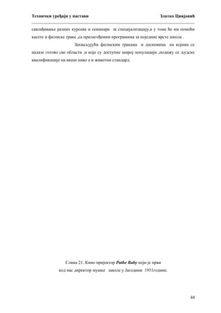 Технички уређаји у настави
Златко Цвијовић
_________________________________________________________________________
савлађивање разних курсева и семинара за специјализацију,а у томе ће им помоћи
касете и филмске траке ,са прилагођеним програмима за поједине врсте школа .
Захваљујући филмским тракама и дисковима на којима се
налазе готово све области ,и које су доступне широј популацији ,подижу се људске
квалификације на виши ниво а и животни стандард.

Слика 21. Кино пријектор Pathe Baby који је први
код нас директор мушке школе у Јагодини 1931године.

44

 