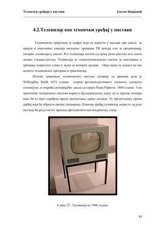 Технички уређаји у настави
Златко Цвијовић
_________________________________________________________________________

4.2.Телевизор као технички уређај у настави
Телевизиски пријемник је апарат који се користи у настави пре савега за
пријем и емитовање емисија школског програма ТВ центра или за организацију
интерне телевизије у школи. Реч телевизија потиче од грчке речи televisio што значи
далеко гледање,поглед. Телевизија је телекомуникациски систем за емитовање и
примање покретних слика и звука са великих даљина . Овај појам се односи на све
аспекте телевизиског програма и трансмисије.
Почеци данашњих телевизиских система датирају од времена када је
Willoughby Smith 1873 године

открио фотокондуктивитет хемиског елемента

селенијума ,и открића скенирајућег диска од стране Paula Nipkova 1884 године. Сви
практични телевизиски системи користе фундаменталну идеју да се призор скенира
како би се кроз одређено време презентовао преко сигнала. Ту презентацију прима
уређај који ће обрнути процес скенирања. Коначан уређај,телевизор ,користи људско
око које ће резултаттог процеса протумачити као кохерентну слику.

Слика 22 : Телевизор из 1946 године
45

 
