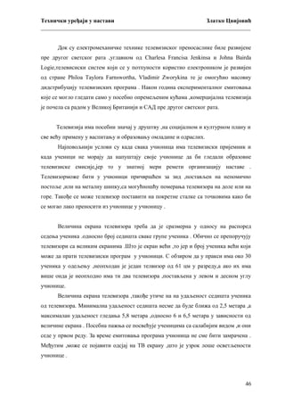 Технички уређаји у настави
Златко Цвијовић
_________________________________________________________________________
Док су електромеханичке технике телевизиског преносаслике биле развијене
пре другог светског рата ,углавном од Charlesa Francisa Jenkinsa и Johna Bairda
Logie,телевисиски систем који се у потпуности користио електроником је развијен
од стране Philoa Taylora Farnswortha, Vladimir Zworykina те је омогућио масовну
дидстрибуцију телевизиских програма . Након година експерименталног емитовања
које се могло гледати само у посебно опремељеним кућама ,комерцијална телевизија
је почела са радом у Великој Британији и САД пре другог светског рата.
Телевизија има посебни значај у друштву ,на социјалном и културном плану и
све већу примену у васпитању и образовању омладине и одраслих.
Најповољнији услови су када свака учионица има телевизиски пријемник и
када ученици не морају да напуштају своје учионице да би гледали образовне
телевизиске емисије,јер то у знатној мери ремети организацију наставе .
Телевизорможе бити у учионици причвршћен за зид ,постављен на непомично
постоље ,или на металну шипку,са могућношћу померања телевизора на доле или на
горе. Такође се може телевизор поставити на покретне сталке са точковима како би
се могао лако преносити из учионице у учионицу .
Величина екрана телевизора треба да је сразмерна у односу на распоред
седења ученика .односно број седишта сваке групе ученика . Обично се препоручују
телевизори са великим екранима .Што је екран већи ,то јер и број ученика већи који
може да прати телевизиски програм у учионици. С обзиром да у пракси има око 30
ученика у одељењу ,неопходан је један телвизор од 61 цм у разреду,а ако их има
више онда је неопходно има ти два телевизора ,постављена у левом и десном углу
учионице.
Величина екрана телевизора ,такође утиче на на удаљеност седишта ученика
од телевизора. Минимална удаљеност седишта несме да буде ближа од 2,5 метара ,а
максималан удаљеност гледања 5,8 метара ,односно 6 и 6,5 метара у зависности од
величине екрана . Посебна пажња се посвећује ученицима са салабијим видом ,и они
седе у првом реду. За време емитовања програма учионица не сме бити замрачена .
Међутим ,може се појавити одсјај на ТВ екрану ,што је узрок лоше осветљености
учионице .

46

 