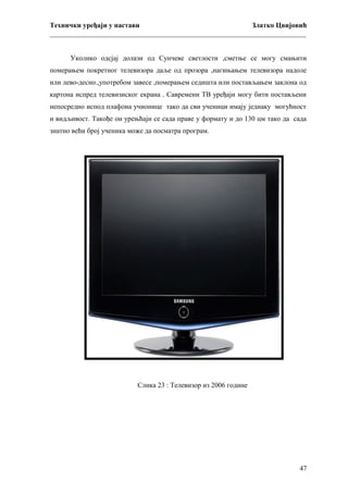 Технички уређаји у настави
Златко Цвијовић
_________________________________________________________________________
Уколико одсјај долази од Сунчеве светлости ,сметње се могу смањити
померањем покретног телевизора даље од прозора ,нагињањем телевизора надоле
или лево-десно.,употребом завесе ,померањем седишта или постављањем заклона од
картона испред телевизиског екрана . Савремени ТВ уређаји могу бити постављени
непосредно испод плафона учионице тако да сви ученици имају једнаку могућност
и видљивост. Такође ои урењћаји се сада праве у формату и до 130 цм тако да сада
знатно већи број ученика може да посматра програм.

Слика 23 : Телевизор из 2006 године

47

 
