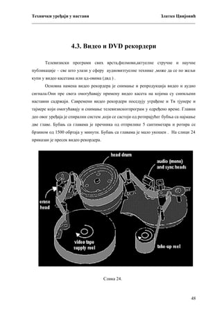 Технички уређаји у настави
Златко Цвијовић
_________________________________________________________________________

4.3. Видео и DVD рекордери
Телевизиски програми свих врста,филмови,актуелне стручне и научне
публикације – све што улази у сферу аудиовизтуелне технике ,може да се по жељи
купи у видео касетама или цд-овима (двд ) .
Основна намена видео рекордера је снимање и репродукција видео и аудио
сигнала.Они пре свега омогућавају примену видео касета на којима су снимљени
наставни садржаји. Савремени видео рекордери поседују уграђене и Тв тјунере и
тајмере који омогућавају и снимање телевизискогпрограм у одређено време. Главни
део овог уређаја је спирални систем ,који се састоји од ротирајућег бубња са најмање
две главе. Бубањ са главама је пречника од отприлике 5 сантиметара и ротира се
брзином од 1500 обртаја у минути. Бубањ са главама је мало укошен . На слици 24
приказан је пресек видео рекордера.

Слика 24.

48

 