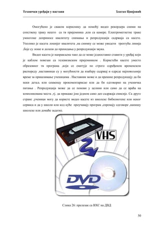 Технички уређаји у настави
Златко Цвијовић
_________________________________________________________________________
Омогућено је сваком кориснику да помоћу видео рекордера сними на
сопствену траку нешто са тв пријемника ,или са камере. Електромегнетне траке
умногоме доприносе квалитету снимања и репродукцији садржаја са касете.
Уколико је касета лошијег квалитета ,на снимку се може увидети трептућа линија
,боје су лоше и долази до прекидања у репродукцији звука.
Видео касета је направљена тако да се може једноставно ставити у уређај који
је каблом повезан са телевизиским пријемником . Користећи касете уместо
образовног тв програма ,који се емитује по строго одређеном временском
распореду ,наставници су у могућности да изаберу садржај и одреде најповољније
време за приказивање ученицима . Наставник може и да прекине репродукцију да би
неки детаљ или секвенцу прокоментарисао или да би одговорио на ученичка
питања . Репродукција може да се понови у целини или само да се враћа на
компликована места ,тј. да прикаже још једном само део садржаја емисије. Са друге
стране ,ученици могу да користе видео касете из школске бибилиотеке или неког
сервиса и да у школи или код куће проучавају програм ,спремају одговоре ,напишу
школске или домаће задатке.

Слика 26: прелазак са ВХС на ДВД
50

 